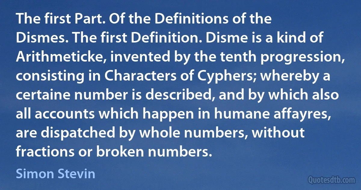 The first Part. Of the Definitions of the Dismes. The first Definition. Disme is a kind of Arithmeticke, invented by the tenth progression, consisting in Characters of Cyphers; whereby a certaine number is described, and by which also all accounts which happen in humane affayres, are dispatched by whole numbers, without fractions or broken numbers. (Simon Stevin)