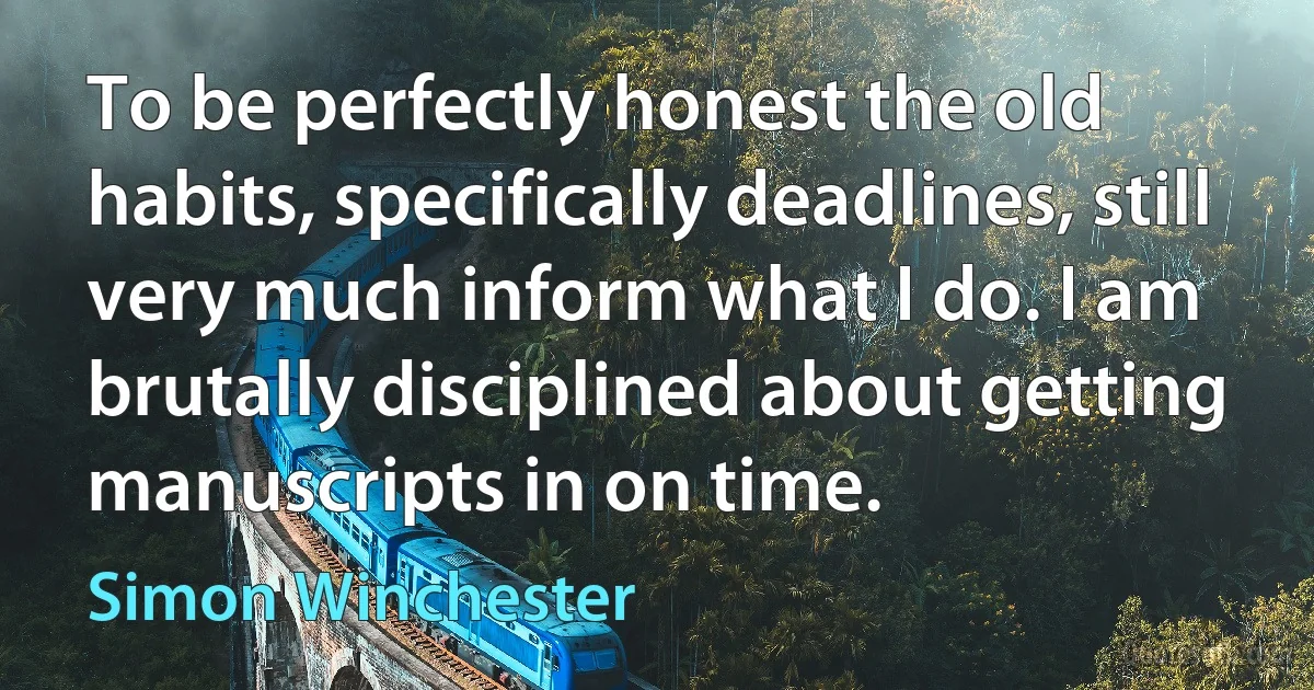 To be perfectly honest the old habits, specifically deadlines, still very much inform what I do. I am brutally disciplined about getting manuscripts in on time. (Simon Winchester)