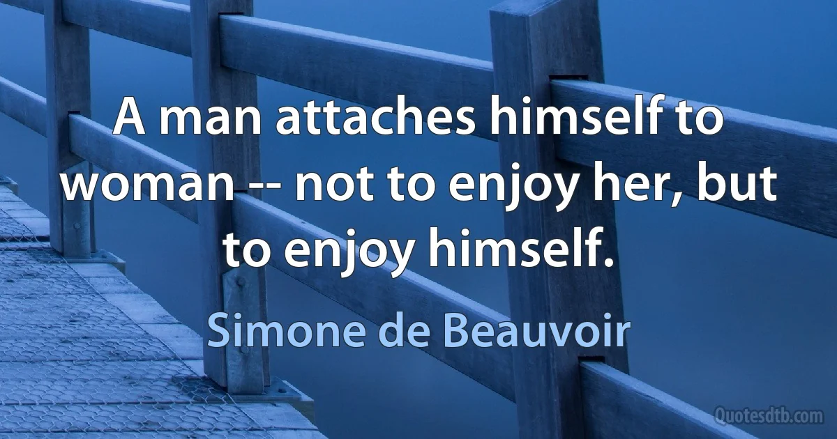 A man attaches himself to woman -- not to enjoy her, but to enjoy himself. (Simone de Beauvoir)