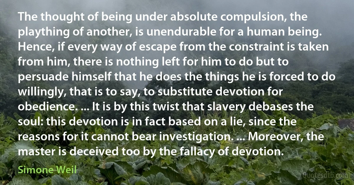 The thought of being under absolute compulsion, the plaything of another, is unendurable for a human being. Hence, if every way of escape from the constraint is taken from him, there is nothing left for him to do but to persuade himself that he does the things he is forced to do willingly, that is to say, to substitute devotion for obedience. ... It is by this twist that slavery debases the soul: this devotion is in fact based on a lie, since the reasons for it cannot bear investigation. ... Moreover, the master is deceived too by the fallacy of devotion. (Simone Weil)