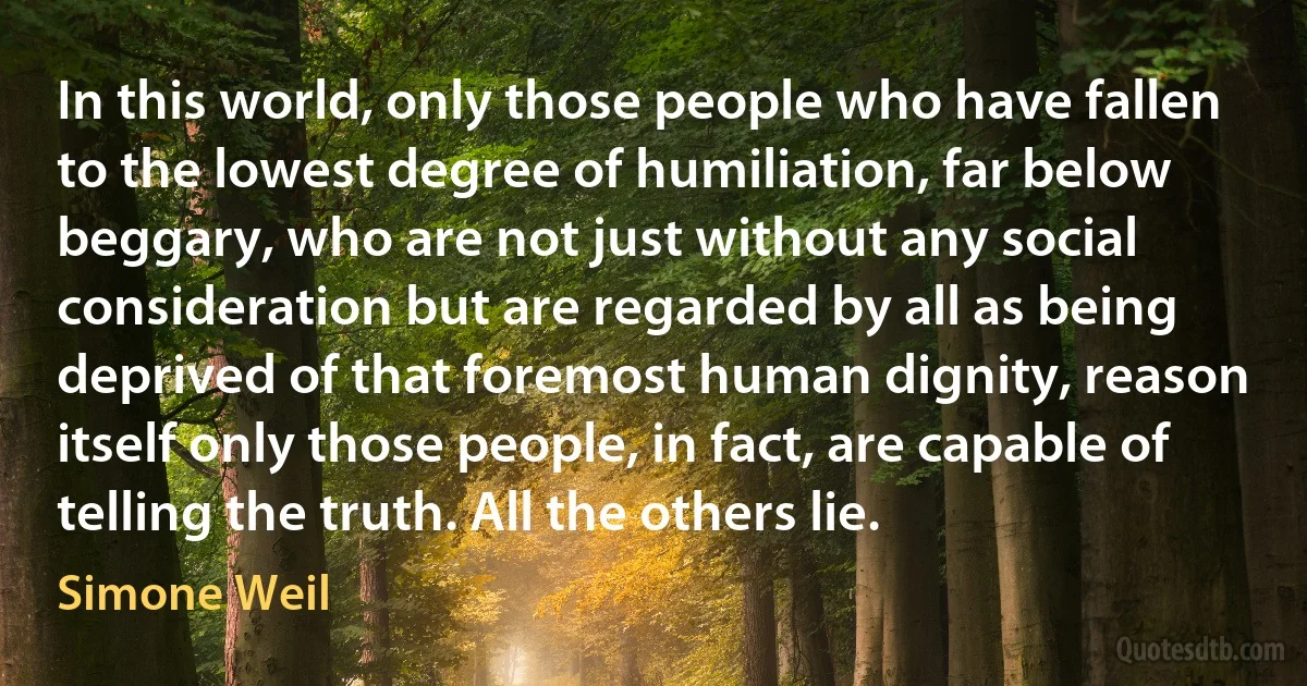 In this world, only those people who have fallen to the lowest degree of humiliation, far below beggary, who are not just without any social consideration but are regarded by all as being deprived of that foremost human dignity, reason itself only those people, in fact, are capable of telling the truth. All the others lie. (Simone Weil)