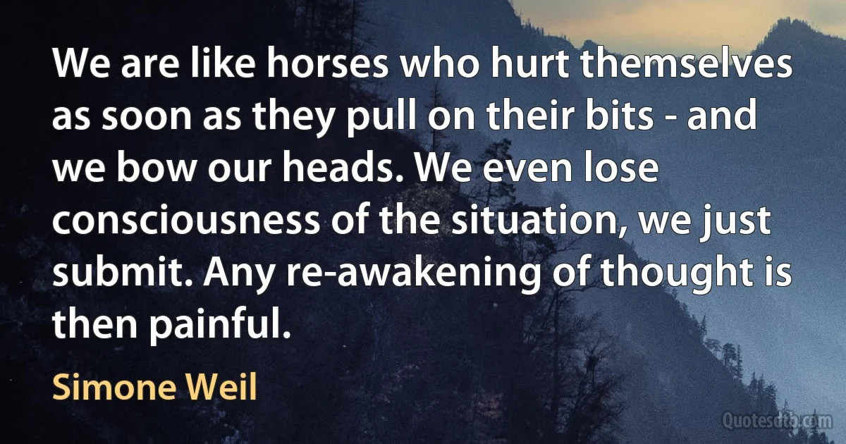 We are like horses who hurt themselves as soon as they pull on their bits - and we bow our heads. We even lose consciousness of the situation, we just submit. Any re-awakening of thought is then painful. (Simone Weil)