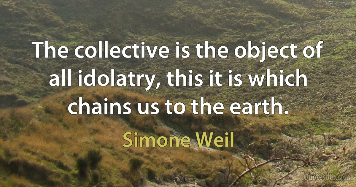 The collective is the object of all idolatry, this it is which chains us to the earth. (Simone Weil)