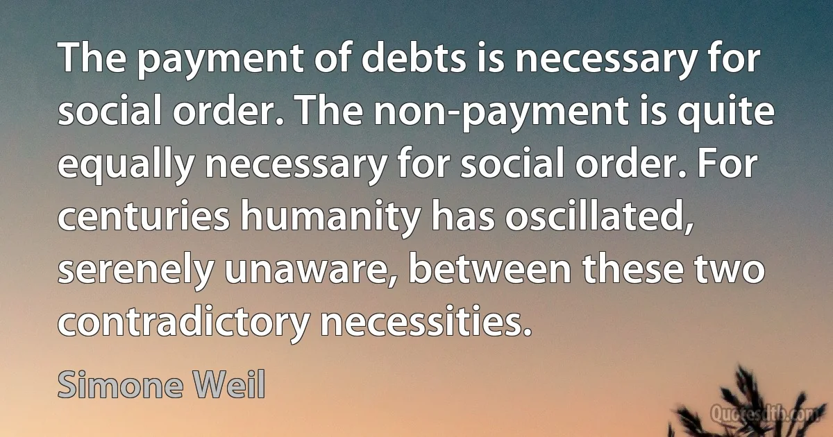 The payment of debts is necessary for social order. The non-payment is quite equally necessary for social order. For centuries humanity has oscillated, serenely unaware, between these two contradictory necessities. (Simone Weil)