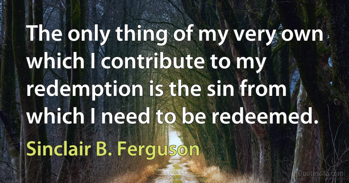 The only thing of my very own which I contribute to my redemption is the sin from which I need to be redeemed. (Sinclair B. Ferguson)