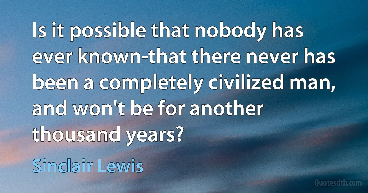 Is it possible that nobody has ever known-that there never has been a completely civilized man, and won't be for another thousand years? (Sinclair Lewis)