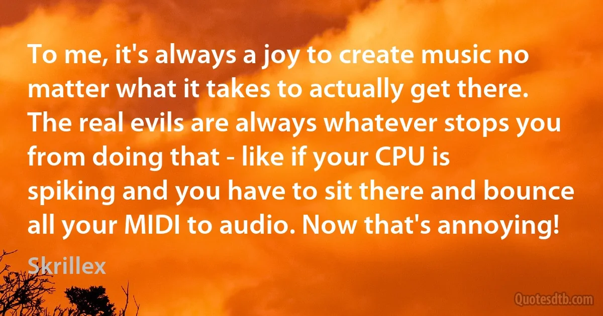 To me, it's always a joy to create music no matter what it takes to actually get there. The real evils are always whatever stops you from doing that - like if your CPU is spiking and you have to sit there and bounce all your MIDI to audio. Now that's annoying! (Skrillex)