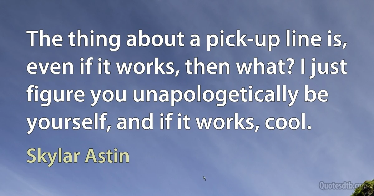 The thing about a pick-up line is, even if it works, then what? I just figure you unapologetically be yourself, and if it works, cool. (Skylar Astin)