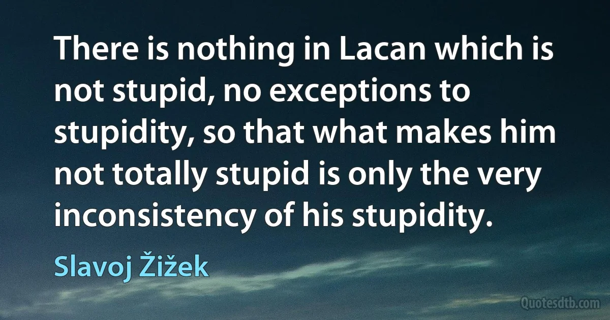 There is nothing in Lacan which is not stupid, no exceptions to stupidity, so that what makes him not totally stupid is only the very inconsistency of his stupidity. (Slavoj Žižek)