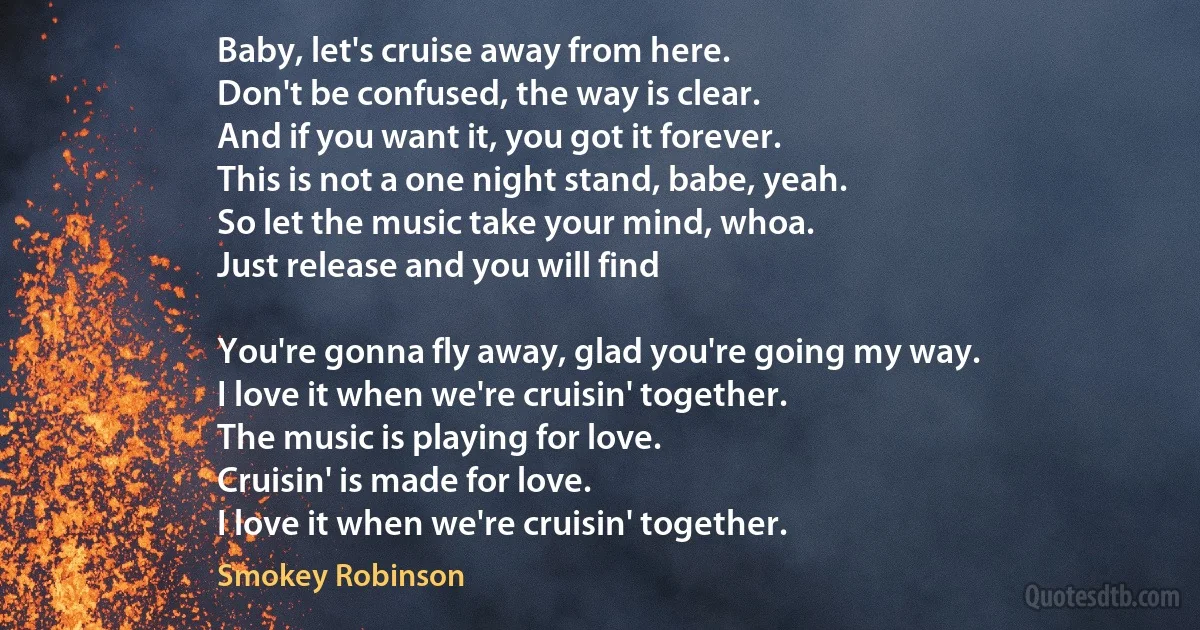 Baby, let's cruise away from here.
Don't be confused, the way is clear.
And if you want it, you got it forever.
This is not a one night stand, babe, yeah.
So let the music take your mind, whoa.
Just release and you will find

You're gonna fly away, glad you're going my way.
I love it when we're cruisin' together.
The music is playing for love.
Cruisin' is made for love.
I love it when we're cruisin' together. (Smokey Robinson)