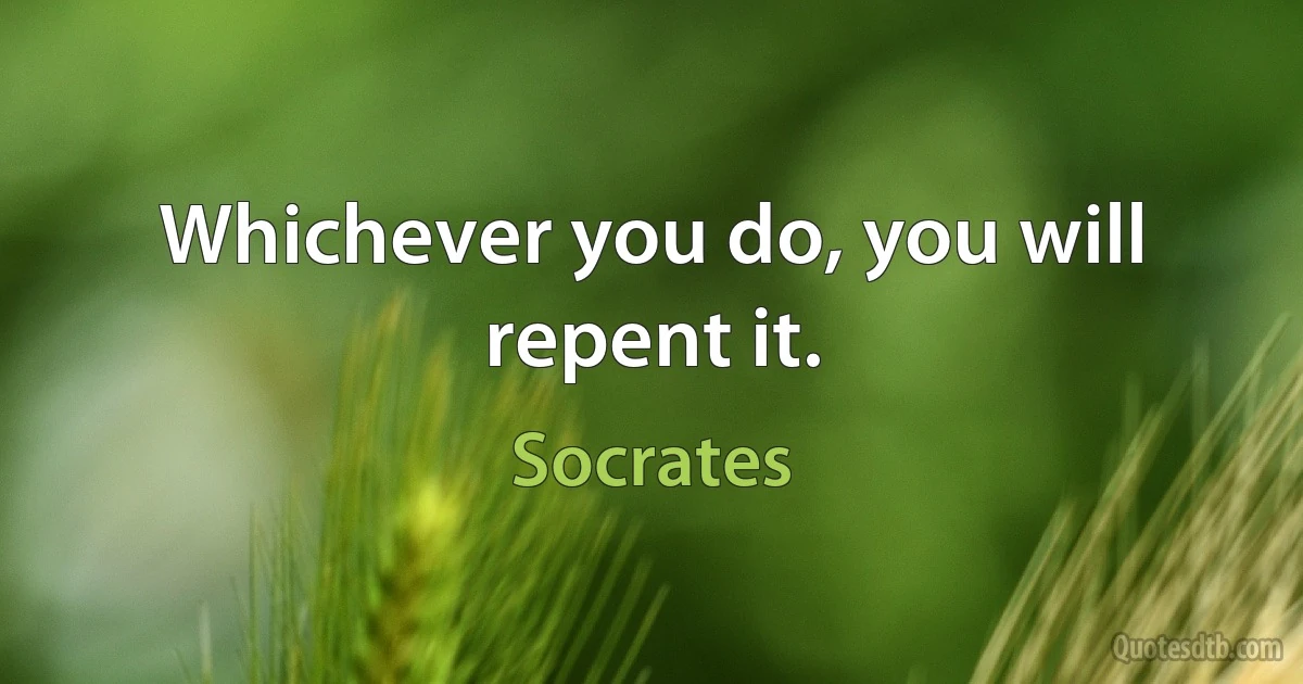 Whichever you do, you will repent it. (Socrates)