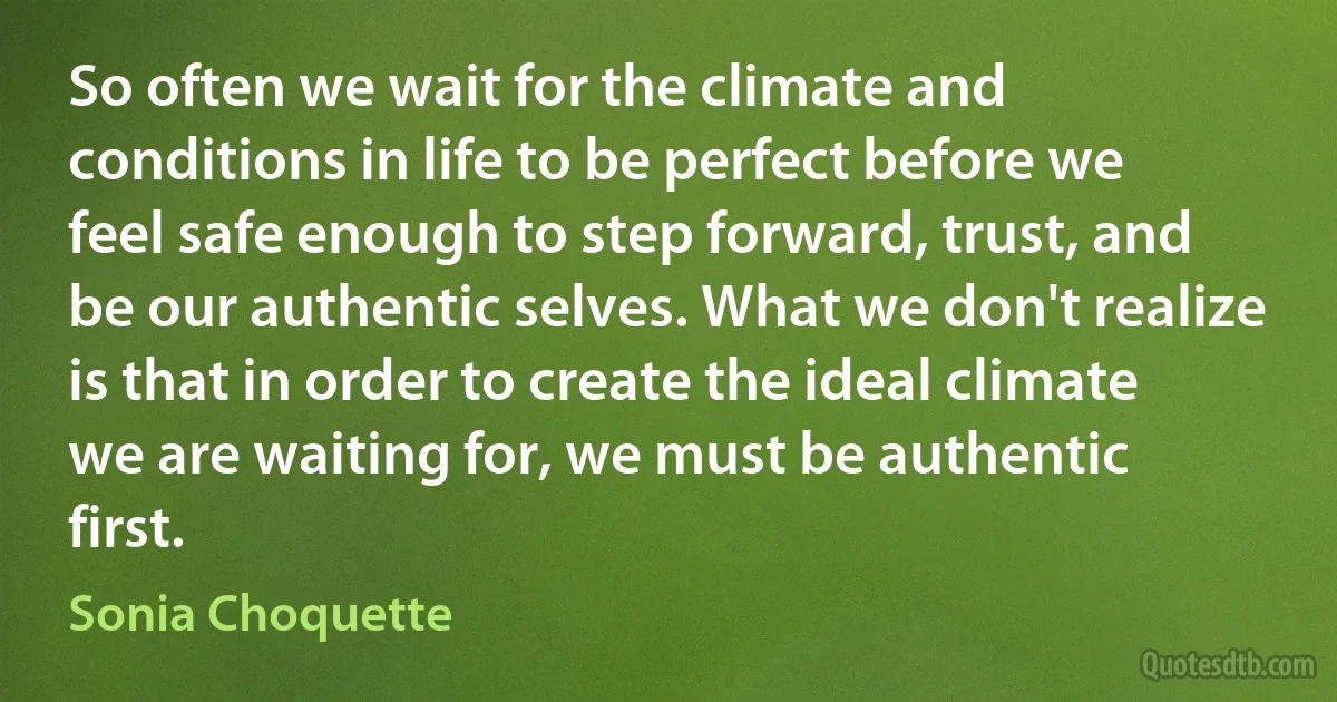 So often we wait for the climate and conditions in life to be perfect before we feel safe enough to step forward, trust, and be our authentic selves. What we don't realize is that in order to create the ideal climate we are waiting for, we must be authentic first. (Sonia Choquette)