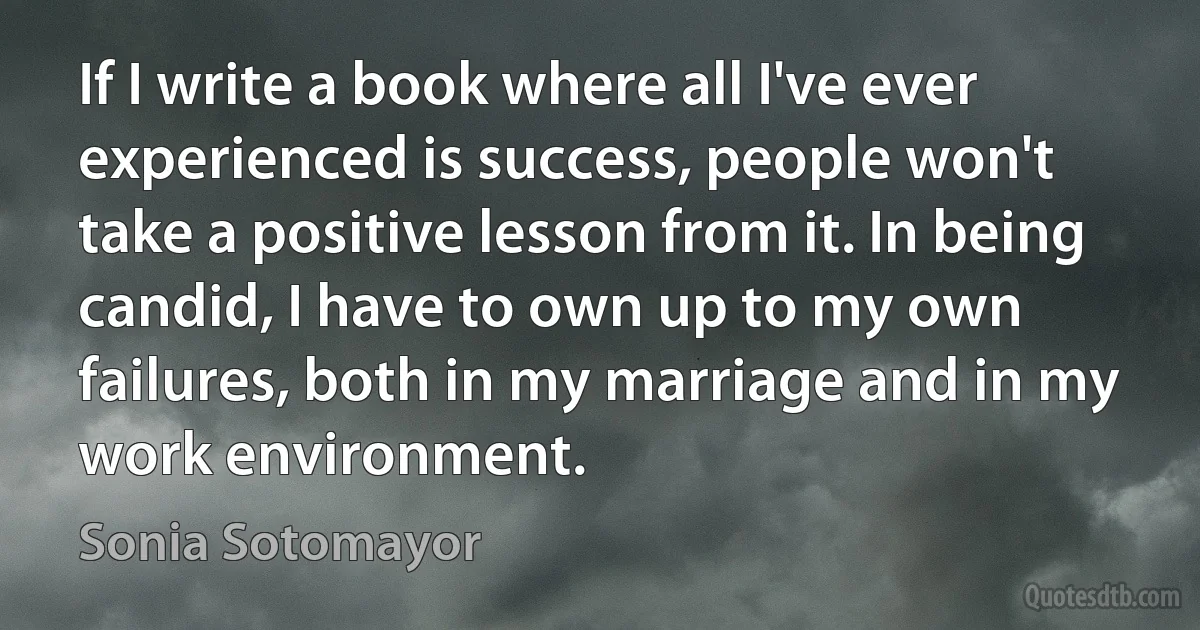 If I write a book where all I've ever experienced is success, people won't take a positive lesson from it. In being candid, I have to own up to my own failures, both in my marriage and in my work environment. (Sonia Sotomayor)