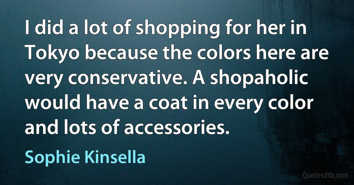 I did a lot of shopping for her in Tokyo because the colors here are very conservative. A shopaholic would have a coat in every color and lots of accessories. (Sophie Kinsella)