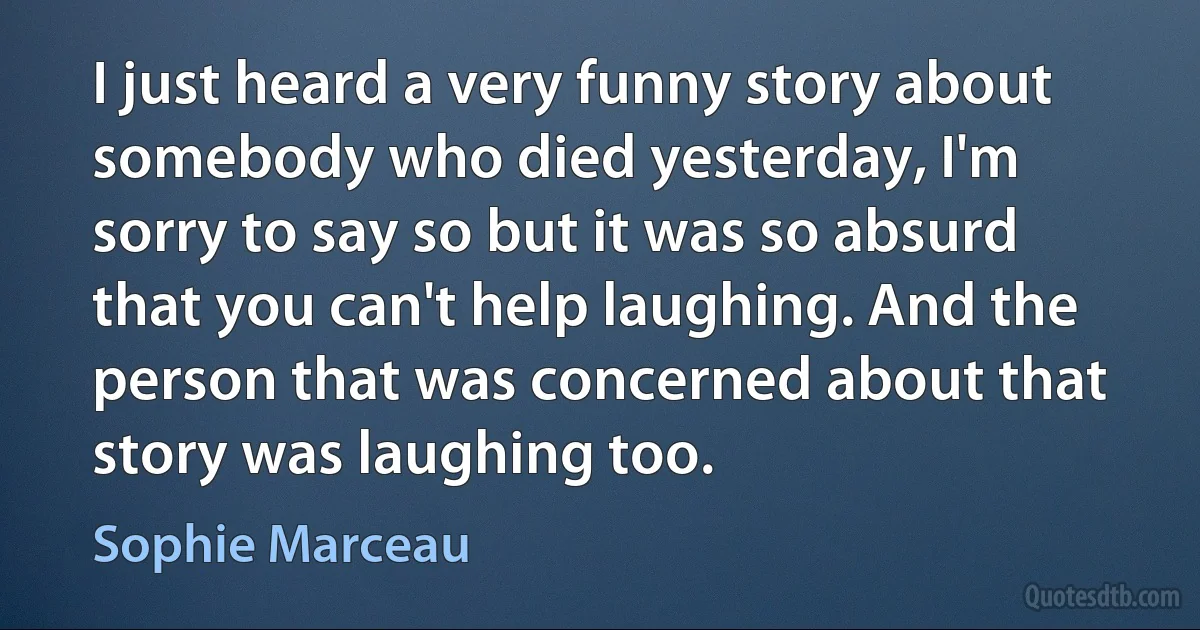 I just heard a very funny story about somebody who died yesterday, I'm sorry to say so but it was so absurd that you can't help laughing. And the person that was concerned about that story was laughing too. (Sophie Marceau)