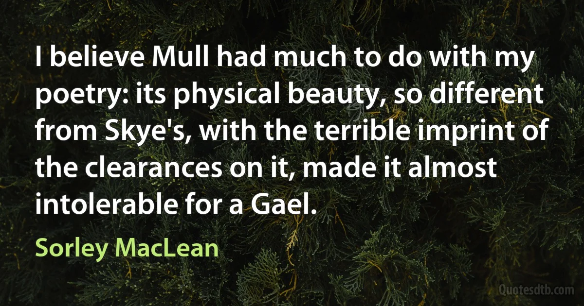 I believe Mull had much to do with my poetry: its physical beauty, so different from Skye's, with the terrible imprint of the clearances on it, made it almost intolerable for a Gael. (Sorley MacLean)