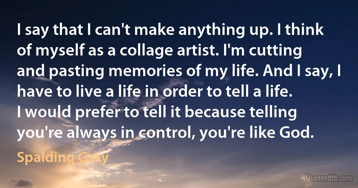 I say that I can't make anything up. I think of myself as a collage artist. I'm cutting and pasting memories of my life. And I say, I have to live a life in order to tell a life. I would prefer to tell it because telling you're always in control, you're like God. (Spalding Gray)