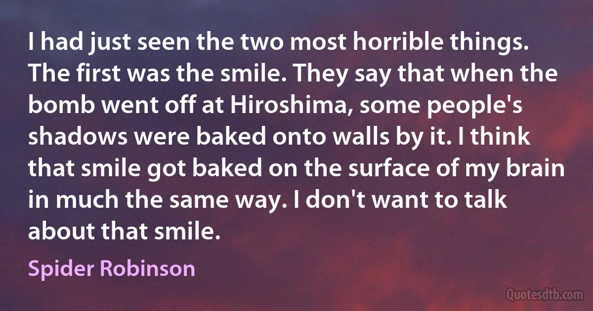 I had just seen the two most horrible things. The first was the smile. They say that when the bomb went off at Hiroshima, some people's shadows were baked onto walls by it. I think that smile got baked on the surface of my brain in much the same way. I don't want to talk about that smile. (Spider Robinson)