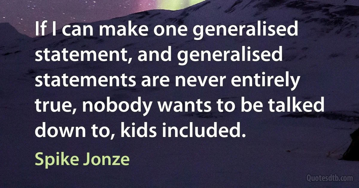 If I can make one generalised statement, and generalised statements are never entirely true, nobody wants to be talked down to, kids included. (Spike Jonze)