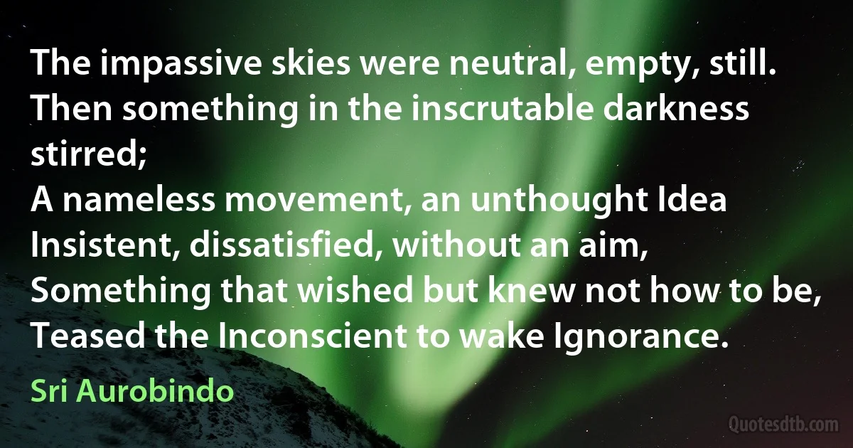 The impassive skies were neutral, empty, still.
Then something in the inscrutable darkness stirred;
A nameless movement, an unthought Idea
Insistent, dissatisfied, without an aim,
Something that wished but knew not how to be,
Teased the Inconscient to wake Ignorance. (Sri Aurobindo)