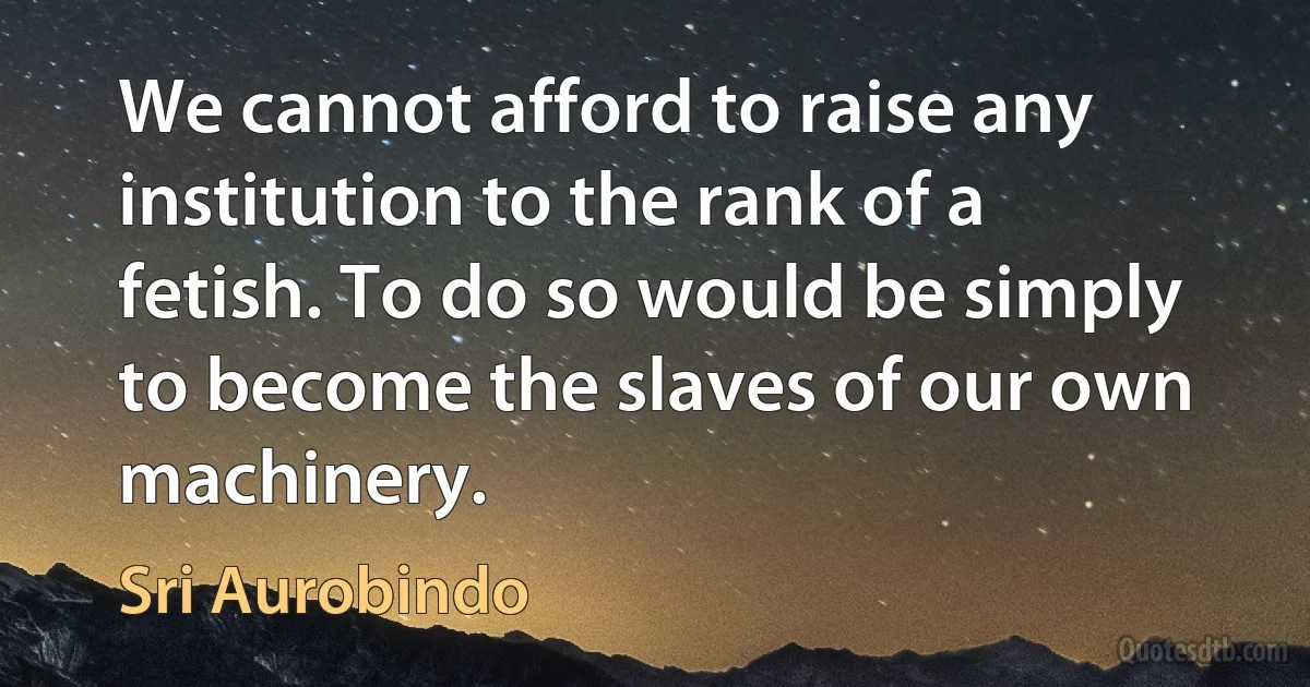 We cannot afford to raise any institution to the rank of a fetish. To do so would be simply to become the slaves of our own machinery. (Sri Aurobindo)