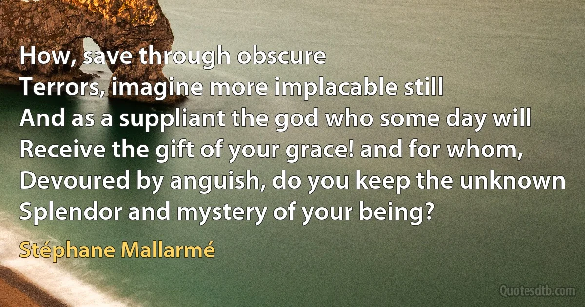 How, save through obscure
Terrors, imagine more implacable still
And as a suppliant the god who some day will
Receive the gift of your grace! and for whom,
Devoured by anguish, do you keep the unknown
Splendor and mystery of your being? (Stéphane Mallarmé)