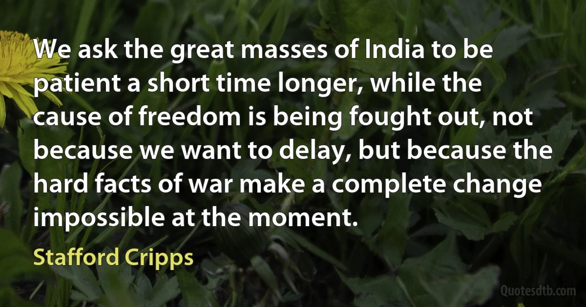 We ask the great masses of India to be patient a short time longer, while the cause of freedom is being fought out, not because we want to delay, but because the hard facts of war make a complete change impossible at the moment. (Stafford Cripps)