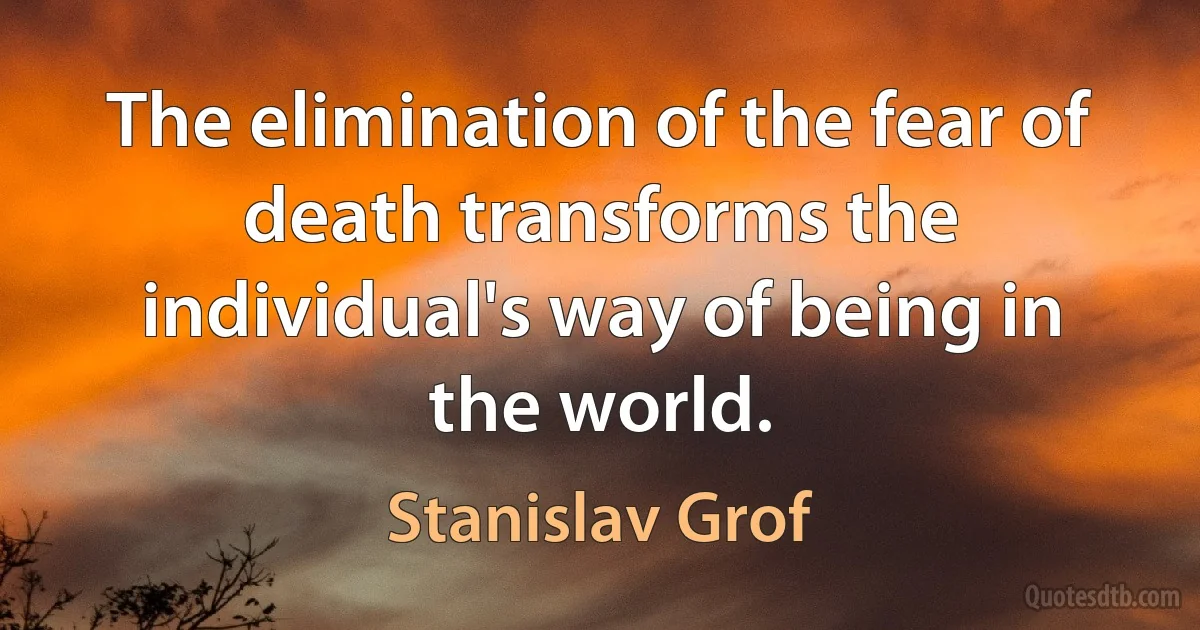 The elimination of the fear of death transforms the individual's way of being in the world. (Stanislav Grof)