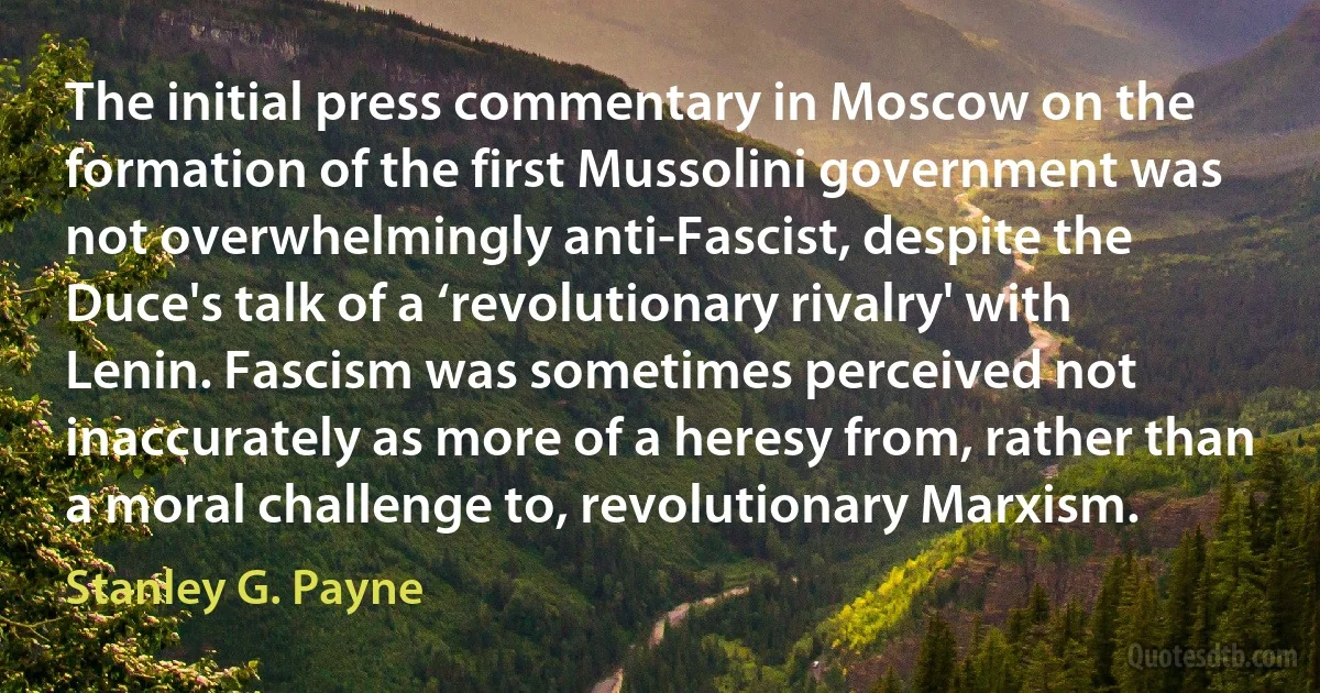 The initial press commentary in Moscow on the formation of the first Mussolini government was not overwhelmingly anti-Fascist, despite the Duce's talk of a ‘revolutionary rivalry' with Lenin. Fascism was sometimes perceived not inaccurately as more of a heresy from, rather than a moral challenge to, revolutionary Marxism. (Stanley G. Payne)