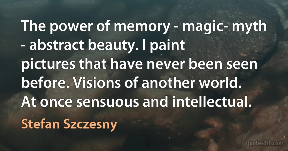 The power of memory - magic- myth - abstract beauty. I paint pictures that have never been seen before. Visions of another world. At once sensuous and intellectual. (Stefan Szczesny)