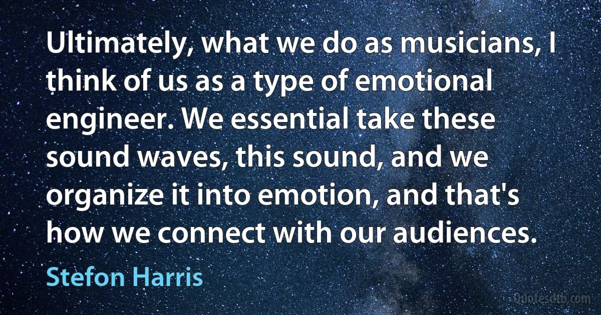 Ultimately, what we do as musicians, I think of us as a type of emotional engineer. We essential take these sound waves, this sound, and we organize it into emotion, and that's how we connect with our audiences. (Stefon Harris)