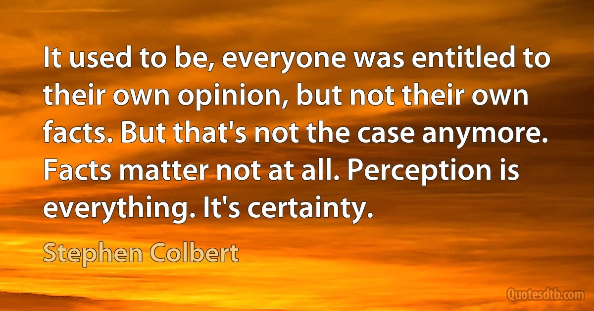 It used to be, everyone was entitled to their own opinion, but not their own facts. But that's not the case anymore. Facts matter not at all. Perception is everything. It's certainty. (Stephen Colbert)