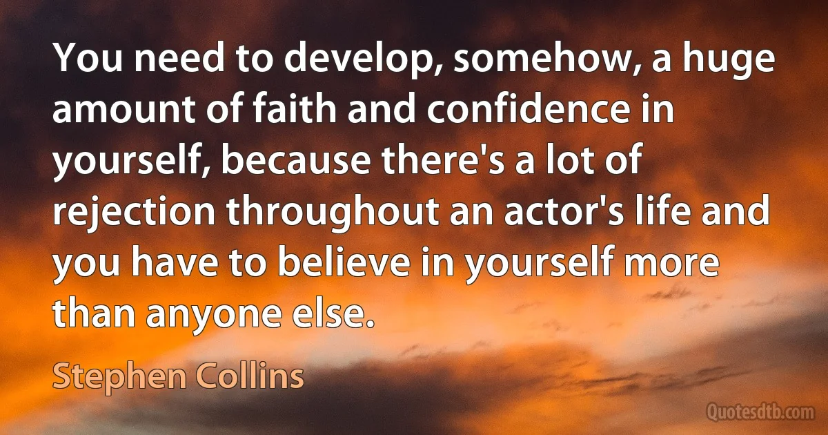 You need to develop, somehow, a huge amount of faith and confidence in yourself, because there's a lot of rejection throughout an actor's life and you have to believe in yourself more than anyone else. (Stephen Collins)