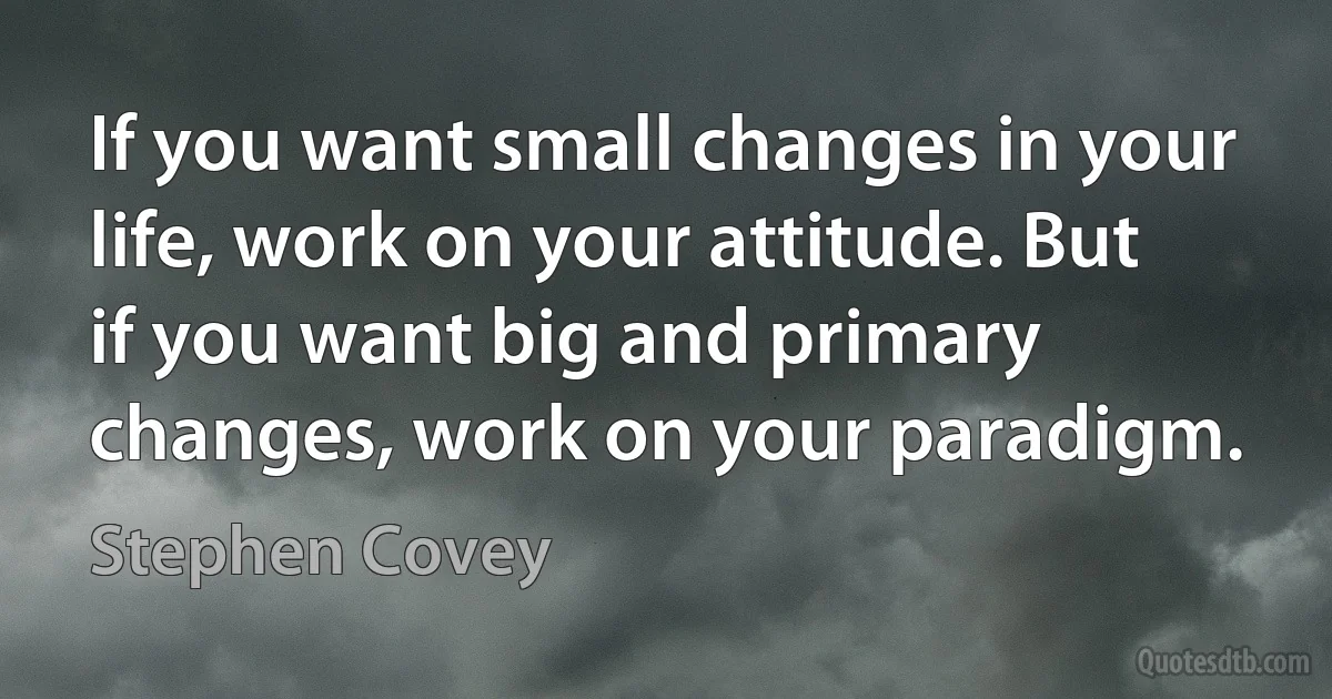 If you want small changes in your life, work on your attitude. But if you want big and primary changes, work on your paradigm. (Stephen Covey)