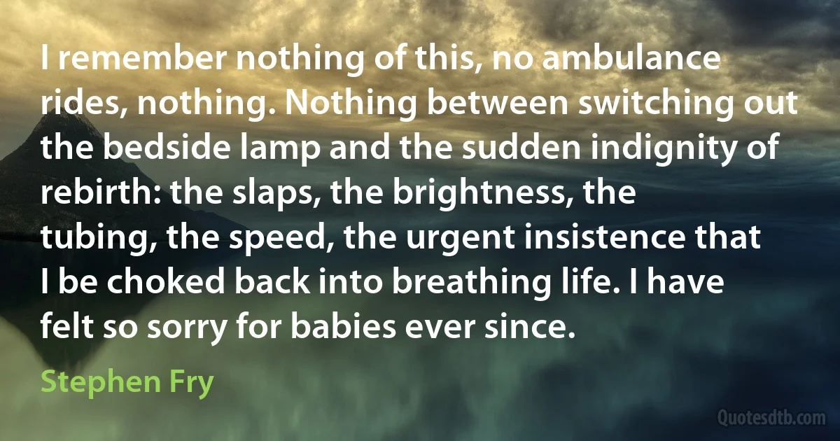 I remember nothing of this, no ambulance rides, nothing. Nothing between switching out the bedside lamp and the sudden indignity of rebirth: the slaps, the brightness, the tubing, the speed, the urgent insistence that I be choked back into breathing life. I have felt so sorry for babies ever since. (Stephen Fry)