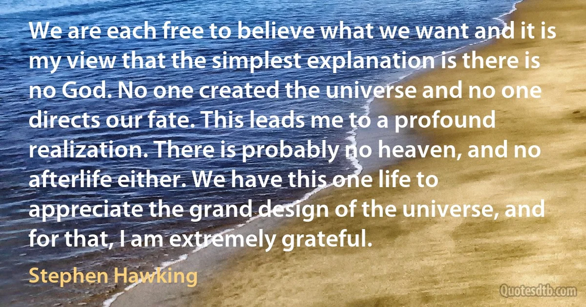 We are each free to believe what we want and it is my view that the simplest explanation is there is no God. No one created the universe and no one directs our fate. This leads me to a profound realization. There is probably no heaven, and no afterlife either. We have this one life to appreciate the grand design of the universe, and for that, I am extremely grateful. (Stephen Hawking)