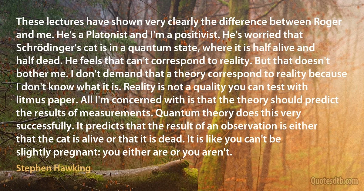 These lectures have shown very clearly the difference between Roger and me. He's a Platonist and I'm a positivist. He's worried that Schrödinger's cat is in a quantum state, where it is half alive and half dead. He feels that can't correspond to reality. But that doesn't bother me. I don't demand that a theory correspond to reality because I don't know what it is. Reality is not a quality you can test with litmus paper. All I'm concerned with is that the theory should predict the results of measurements. Quantum theory does this very successfully. It predicts that the result of an observation is either that the cat is alive or that it is dead. It is like you can't be slightly pregnant: you either are or you aren't. (Stephen Hawking)