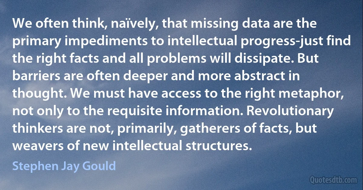 We often think, naïvely, that missing data are the primary impediments to intellectual progress-just find the right facts and all problems will dissipate. But barriers are often deeper and more abstract in thought. We must have access to the right metaphor, not only to the requisite information. Revolutionary thinkers are not, primarily, gatherers of facts, but weavers of new intellectual structures. (Stephen Jay Gould)