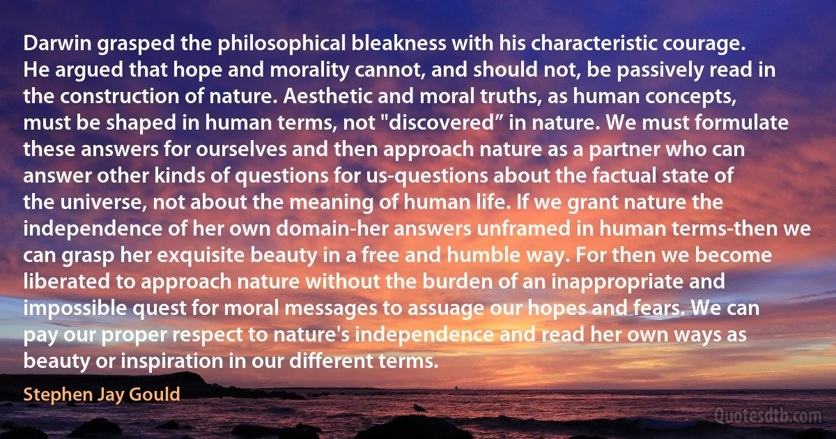 Darwin grasped the philosophical bleakness with his characteristic courage. He argued that hope and morality cannot, and should not, be passively read in the construction of nature. Aesthetic and moral truths, as human concepts, must be shaped in human terms, not "discovered” in nature. We must formulate these answers for ourselves and then approach nature as a partner who can answer other kinds of questions for us-questions about the factual state of the universe, not about the meaning of human life. If we grant nature the independence of her own domain-her answers unframed in human terms-then we can grasp her exquisite beauty in a free and humble way. For then we become liberated to approach nature without the burden of an inappropriate and impossible quest for moral messages to assuage our hopes and fears. We can pay our proper respect to nature's independence and read her own ways as beauty or inspiration in our different terms. (Stephen Jay Gould)