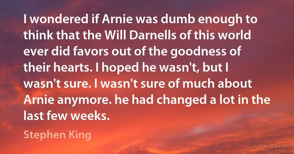 I wondered if Arnie was dumb enough to think that the Will Darnells of this world ever did favors out of the goodness of their hearts. I hoped he wasn't, but I wasn't sure. I wasn't sure of much about Arnie anymore. he had changed a lot in the last few weeks. (Stephen King)