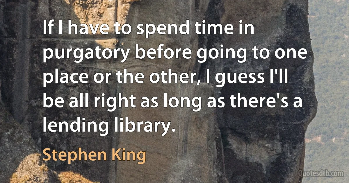 If I have to spend time in purgatory before going to one place or the other, I guess I'll be all right as long as there's a lending library. (Stephen King)