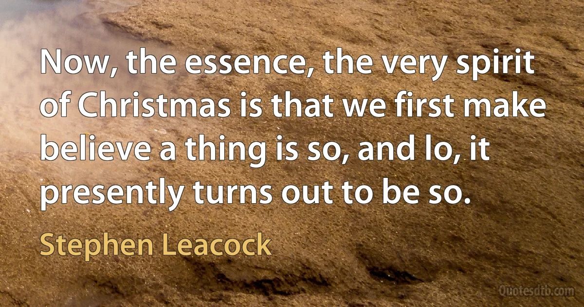 Now, the essence, the very spirit of Christmas is that we first make believe a thing is so, and lo, it presently turns out to be so. (Stephen Leacock)