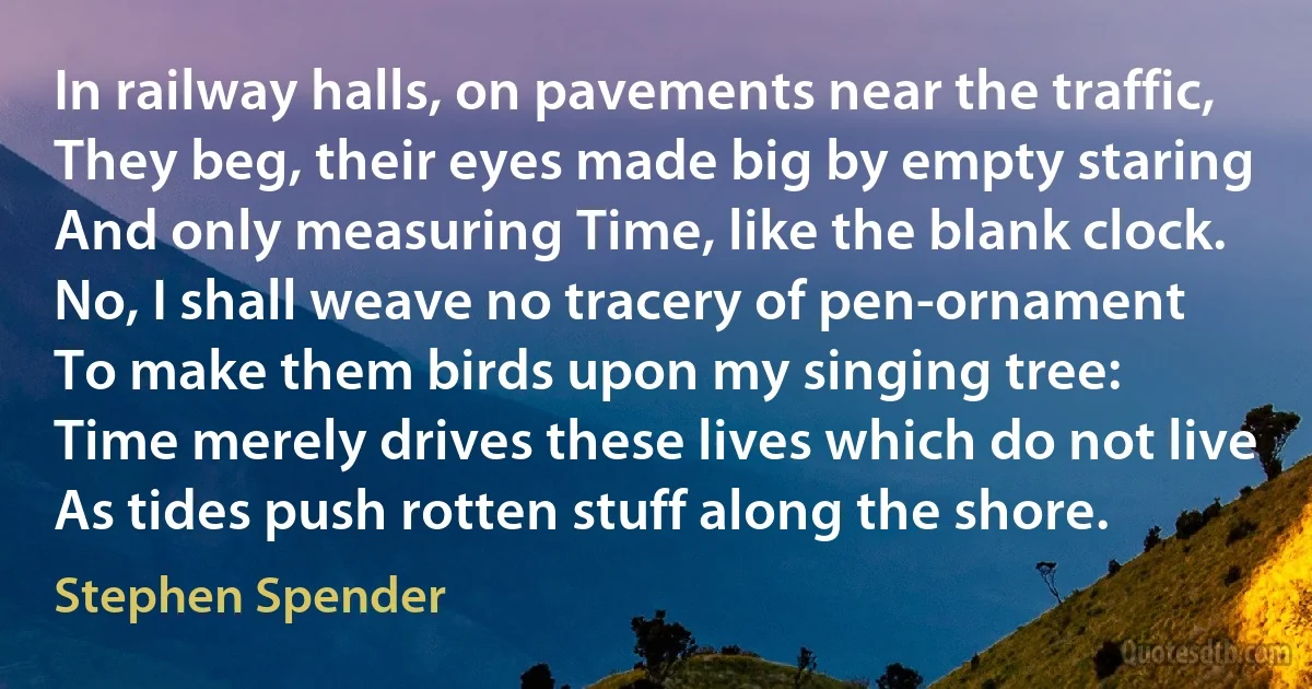 In railway halls, on pavements near the traffic,
They beg, their eyes made big by empty staring
And only measuring Time, like the blank clock. No, I shall weave no tracery of pen-ornament
To make them birds upon my singing tree:
Time merely drives these lives which do not live
As tides push rotten stuff along the shore. (Stephen Spender)