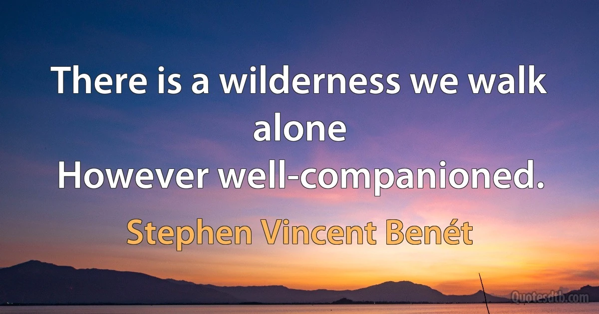 There is a wilderness we walk alone
However well-companioned. (Stephen Vincent Benét)