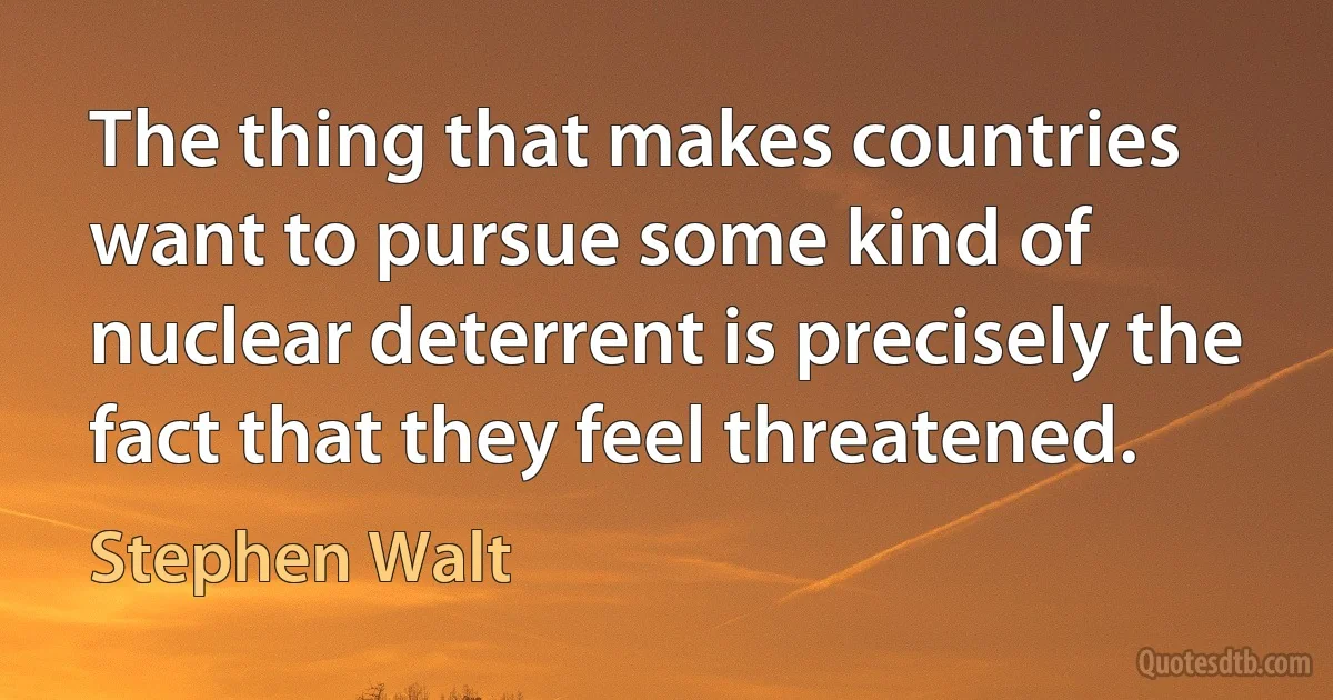 The thing that makes countries want to pursue some kind of nuclear deterrent is precisely the fact that they feel threatened. (Stephen Walt)