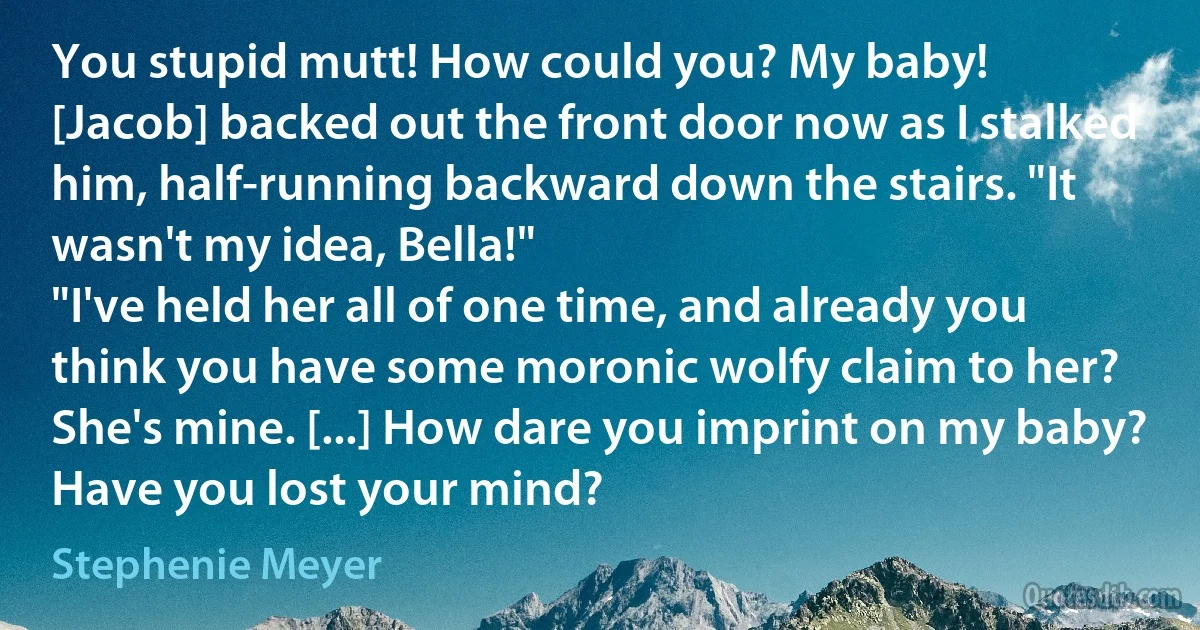 You stupid mutt! How could you? My baby!
[Jacob] backed out the front door now as I stalked him, half-running backward down the stairs. "It wasn't my idea, Bella!"
"I've held her all of one time, and already you think you have some moronic wolfy claim to her? She's mine. [...] How dare you imprint on my baby? Have you lost your mind? (Stephenie Meyer)