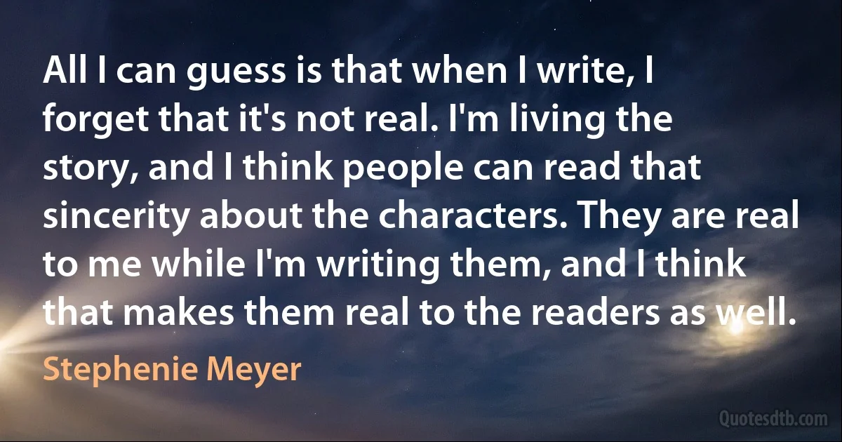 All I can guess is that when I write, I forget that it's not real. I'm living the story, and I think people can read that sincerity about the characters. They are real to me while I'm writing them, and I think that makes them real to the readers as well. (Stephenie Meyer)