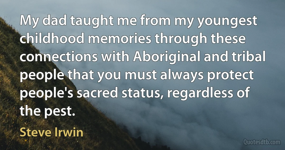 My dad taught me from my youngest childhood memories through these connections with Aboriginal and tribal people that you must always protect people's sacred status, regardless of the pest. (Steve Irwin)