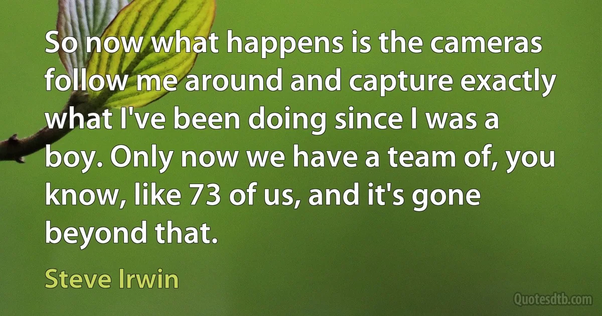 So now what happens is the cameras follow me around and capture exactly what I've been doing since I was a boy. Only now we have a team of, you know, like 73 of us, and it's gone beyond that. (Steve Irwin)