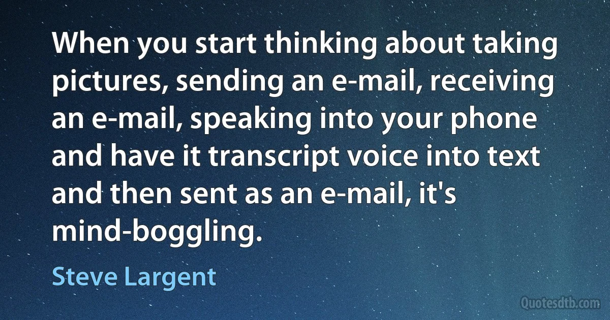 When you start thinking about taking pictures, sending an e-mail, receiving an e-mail, speaking into your phone and have it transcript voice into text and then sent as an e-mail, it's mind-boggling. (Steve Largent)